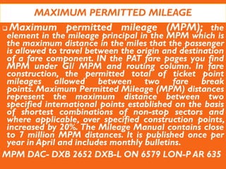 MAXIMUM PERMITTED MILEAGE
 Maximum permitted mileage (MPM); the
element in the mileage principal in the MPM which is
the maximum distance in the miles that the passenger
is allowed to travel between the origin and destination
of a fare component. IN the PAT fare pages you find
MPM under GI/ MPM and routing column. In fare
construction, the permitted total of ticket point
mileages allowed between two fare break
points. Maximum Permitted Mileage (MPM) distances
represent the maximum distance between two
specified international points established on the basis
of shortest combinations of non-stop sectors and
where applicable, over specified construction points,
increased by 20%. The Mileage Manual contains close
to 7 million MPM distances. It is published once per
year in April and includes monthly bulletins.
MPM DAC- DXB 2652 DXB-L ON 6579 LON-P AR 635
 
