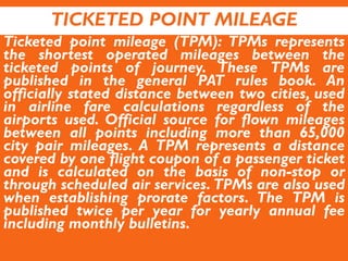 TICKETED POINT MILEAGE
Ticketed point mileage (TPM): TPMs represents
the shortest operated mileages between the
ticketed points of journey. These TPMs are
published in the general PAT rules book. An
officially stated distance between two cities, used
in airline fare calculations regardless of the
airports used. Official source for flown mileages
between all points including more than 65,000
city pair mileages. A TPM represents a distance
covered by one flight coupon of a passenger ticket
and is calculated on the basis of non-stop or
through scheduled air services. TPMs are also used
when establishing prorate factors. The TPM is
published twice per year for yearly annual fee
including monthly bulletins.
 