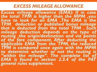 EXCESS MILEAGE ALLOWANCE
Excess mileage allowance (EMA): If in case
the total TPM is higher than the MPM ,you
have to look for an EMA .The EMA is the
TPM deduction or published bonus mileage
that is deducted from the total TPM . Such
mileage deduction depends on the type of
routing .the origin/destination and via points
of the fare component. After deducting the
applicable EMA from the TPM, the reduced
TPM is compared once again with the MPM
to determine whether or not the routing is
“within the mileage”. The complete list of
EMA is found in section 2.3.4 of the PAT
general rules supplement.
 