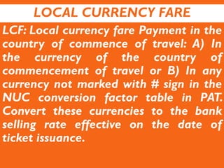 LOCAL CURRENCY FARE
LCF: Local currency fare Payment in the
country of commence of travel: A) In
the currency of the country of
commencement of travel or B) In any
currency not marked with # sign in the
NUC conversion factor table in PAT.
Convert these currencies to the bank
selling rate effective on the date of
ticket issuance.
 