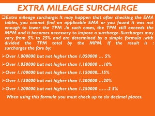EXTRA MILEAGE SURCHARGE
Extra mileage surcharge: It may happen that after checking the EMA
tables, you cannot find an applicable EMA or you found it was not
enough to lower the TPM .In such cases, the TPM still exceeds the
MPM and it becomes necessary to impose a surcharge. Surcharges may
vary from 5% to 25% and are determined by a simple formula .with
divided the TPM total by the MPM. If the result is :
surcharges the fare by:
Over 1.000000 but not higher than 1.050000 … 5%
Over 1.050000 but not higher than 1.100000 …10%
Over 1.100000 but not higher than 1.150000...15%
Over 1.150000 but not higher than 1.200000 …20%
Over 1.200000 but not higher than 1.250000 ……2 5%
When using this formula you must check up to six decimal places.
 