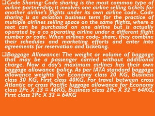 Code Sharing: Code sharing is the most common type of
airline partnership; it involves one airline selling tickets for
another airline’s flights under its own airline code. Code
sharing is an aviation business term for the practice of
multiple airlines selling space on the same flights, where a
seat can be purchased on one airline but is actually
operated by a co operating airline under a different flight
number or code. When airlines code- share, they combine
their schedules and marketing efforts and enter into
agreements for reservation and ticketing.
Baggage Allowance: The weight or volume of baggage
that may be a passenger carried without additional
charge. Now a day’s maximum airlines has their own
baggage allowance policy. As per IATA standard baggage
allowance weights for Economy class 20 KG, Business
class 30 KG, First class 40KG. For travel between cross
Atlantic or cross Pacific luggage allowance for Economy
class 2Pc X 23 = 46KG, Business class 2Pc X 32 = 64KG,
First class 2Pc X 32 = 64KG
 