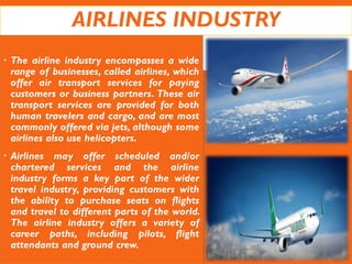 AIRLINES INDUSTRY
 The airline industry encompasses a wide
range of businesses, called airlines, which
offer air transport services for paying
customers or business partners. These air
transport services are provided for both
human travelers and cargo, and are most
commonly offered via jets, although some
airlines also use helicopters.
 Airlines may offer scheduled and/or
chartered services and the airline
industry forms a key part of the wider
travel industry, providing customers with
the ability to purchase seats on flights
and travel to different parts of the world.
The airline industry offers a variety of
career paths, including pilots, flight
attendants and ground crew.
 