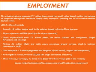 EMPLOYMENT
The aviation industry supports 87.7 million jobs around the world, either directly within the industry
or, supported through the industry's supply chain, employees' spending and in the aviation-enabled
tourism sector.
11.3 million direct jobs
 Around 11.3 million people work in the aviation industry directly.These jobs are:
 Airport operators: 648,000 (work for the airport operator)
 Other airport-based roles: 5.5 million (retail, car rental, customs and immigration, freight
forwarders and catering)
 Airlines: 3.6 million (flight and cabin crews, executives, ground services, check-in, training,
maintenance staff)
 Civil aerospace: 1.3 million (engineers and designers of civil aircraft, engines and components)
 Air navigation service providers: 237,000 (air traffic controllers, executives)
 These jobs are, on average, 4.3 times more productive than average jobs in the economy.
Source- https://aviationbenefits.org/economic-growth/supporting-employment/
 