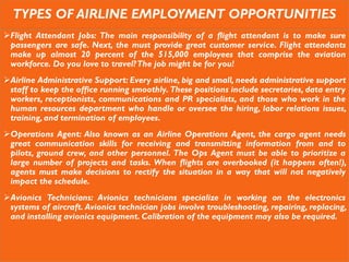 TYPES OF AIRLINE EMPLOYMENT OPPORTUNITIES
Flight Attendant Jobs: The main responsibility of a flight attendant is to make sure
passengers are safe. Next, the must provide great customer service. Flight attendants
make up almost 20 percent of the 515,000 employees that comprise the aviation
workforce. Do you love to travel?The job might be for you!
Airline Administrative Support: Every airline, big and small, needs administrative support
staff to keep the office running smoothly. These positions include secretaries, data entry
workers, receptionists, communications and PR specialists, and those who work in the
human resources department who handle or oversee the hiring, labor relations issues,
training,and termination of employees.
Operations Agent: Also known as an Airline Operations Agent, the cargo agent needs
great communication skills for receiving and transmitting information from and to
pilots, ground crew, and other personnel. The Ops Agent must be able to prioritize a
large number of projects and tasks. When flights are overbooked (it happens often!),
agents must make decisions to rectify the situation in a way that will not negatively
impact the schedule.
Avionics Technicians: Avionics technicians specialize in working on the electronics
systems of aircraft. Avionics technician jobs involve troubleshooting, repairing, replacing,
and installing avionics equipment. Calibration of the equipment may also be required.
 