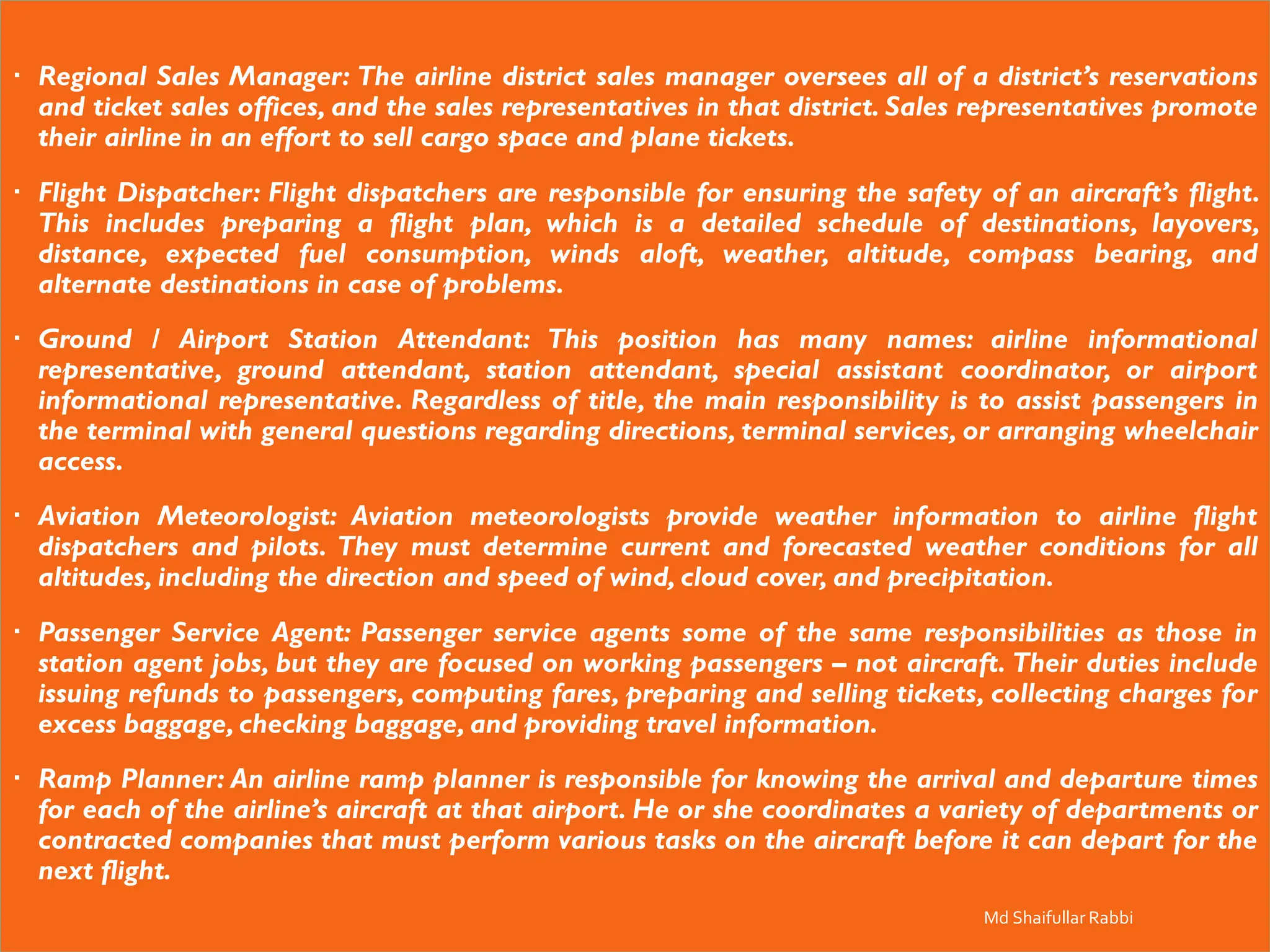  Regional Sales Manager: The airline district sales manager oversees all of a district’s reservations
and ticket sales offices, and the sales representatives in that district. Sales representatives promote
their airline in an effort to sell cargo space and plane tickets.
 Flight Dispatcher: Flight dispatchers are responsible for ensuring the safety of an aircraft’s flight.
This includes preparing a flight plan, which is a detailed schedule of destinations, layovers,
distance, expected fuel consumption, winds aloft, weather, altitude, compass bearing, and
alternate destinations in case of problems.
 Ground / Airport Station Attendant: This position has many names: airline informational
representative, ground attendant, station attendant, special assistant coordinator, or airport
informational representative. Regardless of title, the main responsibility is to assist passengers in
the terminal with general questions regarding directions, terminal services, or arranging wheelchair
access.
 Aviation Meteorologist: Aviation meteorologists provide weather information to airline flight
dispatchers and pilots. They must determine current and forecasted weather conditions for all
altitudes, including the direction and speed of wind, cloud cover, and precipitation.
 Passenger Service Agent: Passenger service agents some of the same responsibilities as those in
station agent jobs, but they are focused on working passengers – not aircraft. Their duties include
issuing refunds to passengers, computing fares, preparing and selling tickets, collecting charges for
excess baggage, checking baggage, and providing travel information.
 Ramp Planner: An airline ramp planner is responsible for knowing the arrival and departure times
for each of the airline’s aircraft at that airport. He or she coordinates a variety of departments or
contracted companies that must perform various tasks on the aircraft before it can depart for the
next flight.
Md Shaifullar Rabbi
 