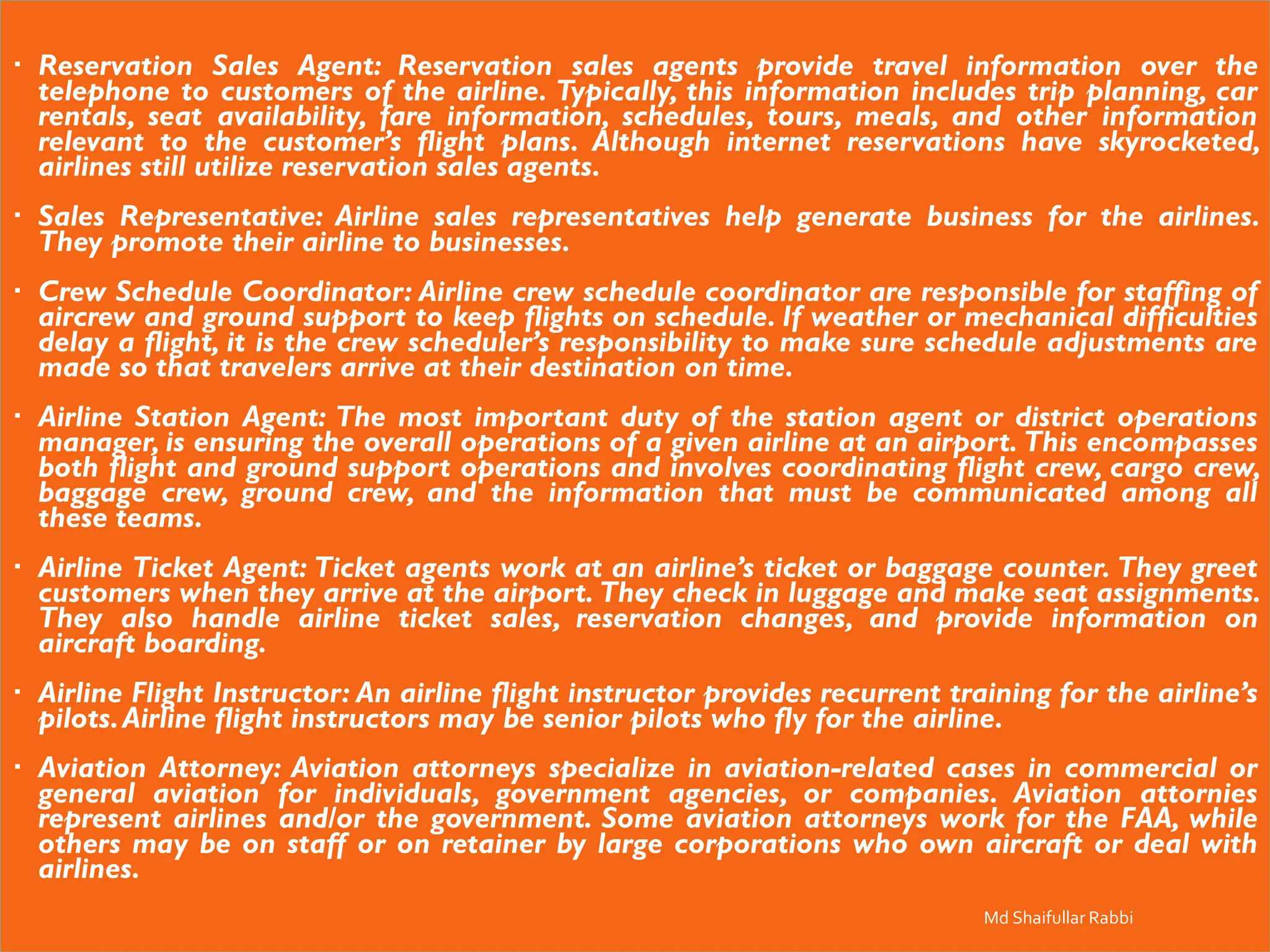 Reservation Sales Agent: Reservation sales agents provide travel information over the
telephone to customers of the airline. Typically, this information includes trip planning, car
rentals, seat availability, fare information, schedules, tours, meals, and other information
relevant to the customer’s flight plans. Although internet reservations have skyrocketed,
airlines still utilize reservation sales agents.
 Sales Representative: Airline sales representatives help generate business for the airlines.
They promote their airline to businesses.
 Crew Schedule Coordinator: Airline crew schedule coordinator are responsible for staffing of
aircrew and ground support to keep flights on schedule. If weather or mechanical difficulties
delay a flight, it is the crew scheduler’s responsibility to make sure schedule adjustments are
made so that travelers arrive at their destination on time.
 Airline Station Agent: The most important duty of the station agent or district operations
manager, is ensuring the overall operations of a given airline at an airport. This encompasses
both flight and ground support operations and involves coordinating flight crew, cargo crew,
baggage crew, ground crew, and the information that must be communicated among all
these teams.
 Airline Ticket Agent: Ticket agents work at an airline’s ticket or baggage counter. They greet
customers when they arrive at the airport. They check in luggage and make seat assignments.
They also handle airline ticket sales, reservation changes, and provide information on
aircraft boarding.
 Airline Flight Instructor: An airline flight instructor provides recurrent training for the airline’s
pilots.Airline flight instructors may be senior pilots who fly for the airline.
 Aviation Attorney: Aviation attorneys specialize in aviation-related cases in commercial or
general aviation for individuals, government agencies, or companies. Aviation attornies
represent airlines and/or the government. Some aviation attorneys work for the FAA, while
others may be on staff or on retainer by large corporations who own aircraft or deal with
airlines.
Md Shaifullar Rabbi
 