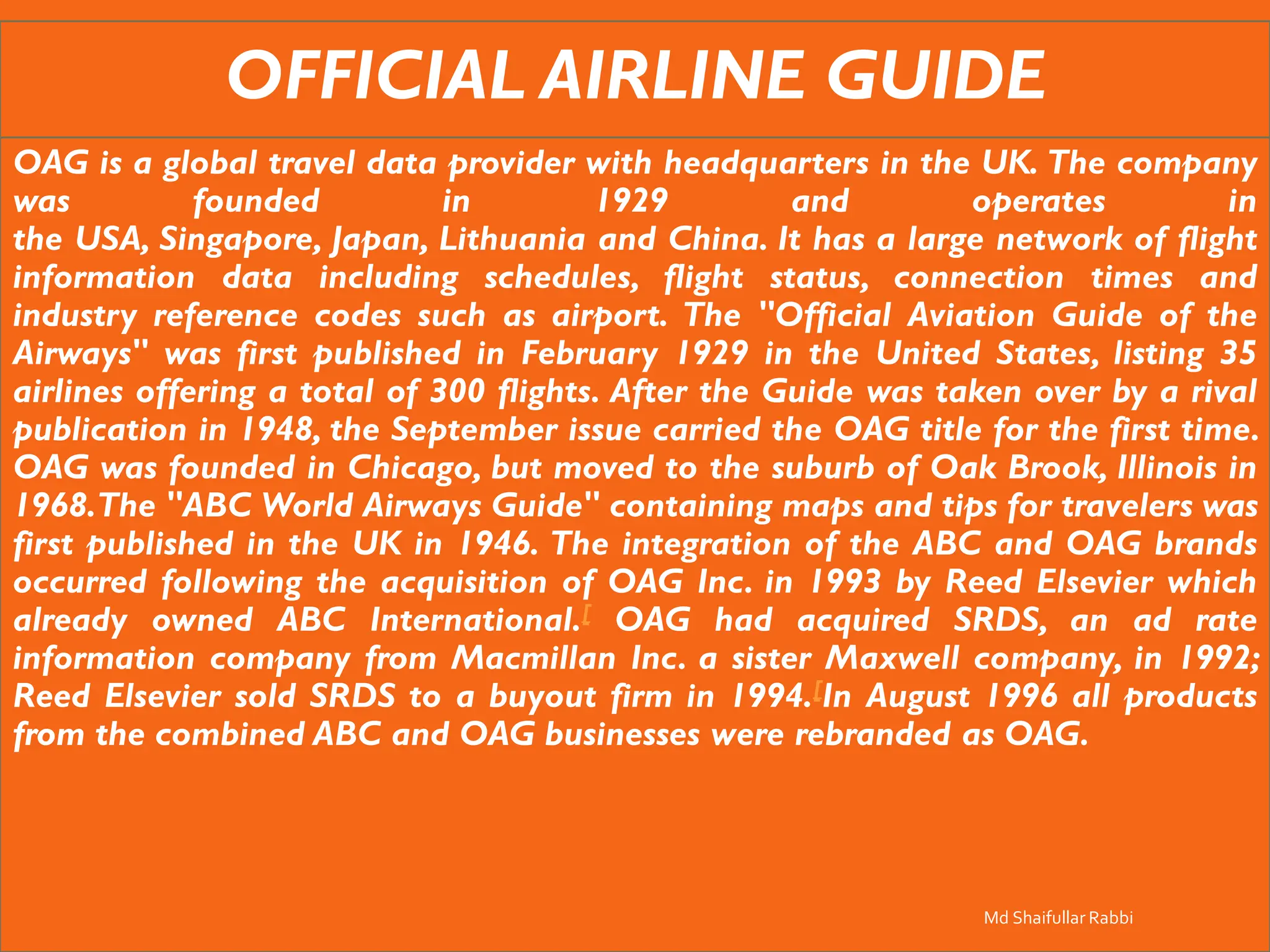 OFFICIAL AIRLINE GUIDE
OAG is a global travel data provider with headquarters in the UK. The company
was founded in 1929 and operates in
the USA, Singapore, Japan, Lithuania and China. It has a large network of flight
information data including schedules, flight status, connection times and
industry reference codes such as airport. The "Official Aviation Guide of the
Airways" was first published in February 1929 in the United States, listing 35
airlines offering a total of 300 flights. After the Guide was taken over by a rival
publication in 1948, the September issue carried the OAG title for the first time.
OAG was founded in Chicago, but moved to the suburb of Oak Brook, Illinois in
1968.The "ABC World Airways Guide" containing maps and tips for travelers was
first published in the UK in 1946. The integration of the ABC and OAG brands
occurred following the acquisition of OAG Inc. in 1993 by Reed Elsevier which
already owned ABC International.[ OAG had acquired SRDS, an ad rate
information company from Macmillan Inc. a sister Maxwell company, in 1992;
Reed Elsevier sold SRDS to a buyout firm in 1994.[In August 1996 all products
from the combined ABC and OAG businesses were rebranded as OAG.
Md Shaifullar Rabbi
 