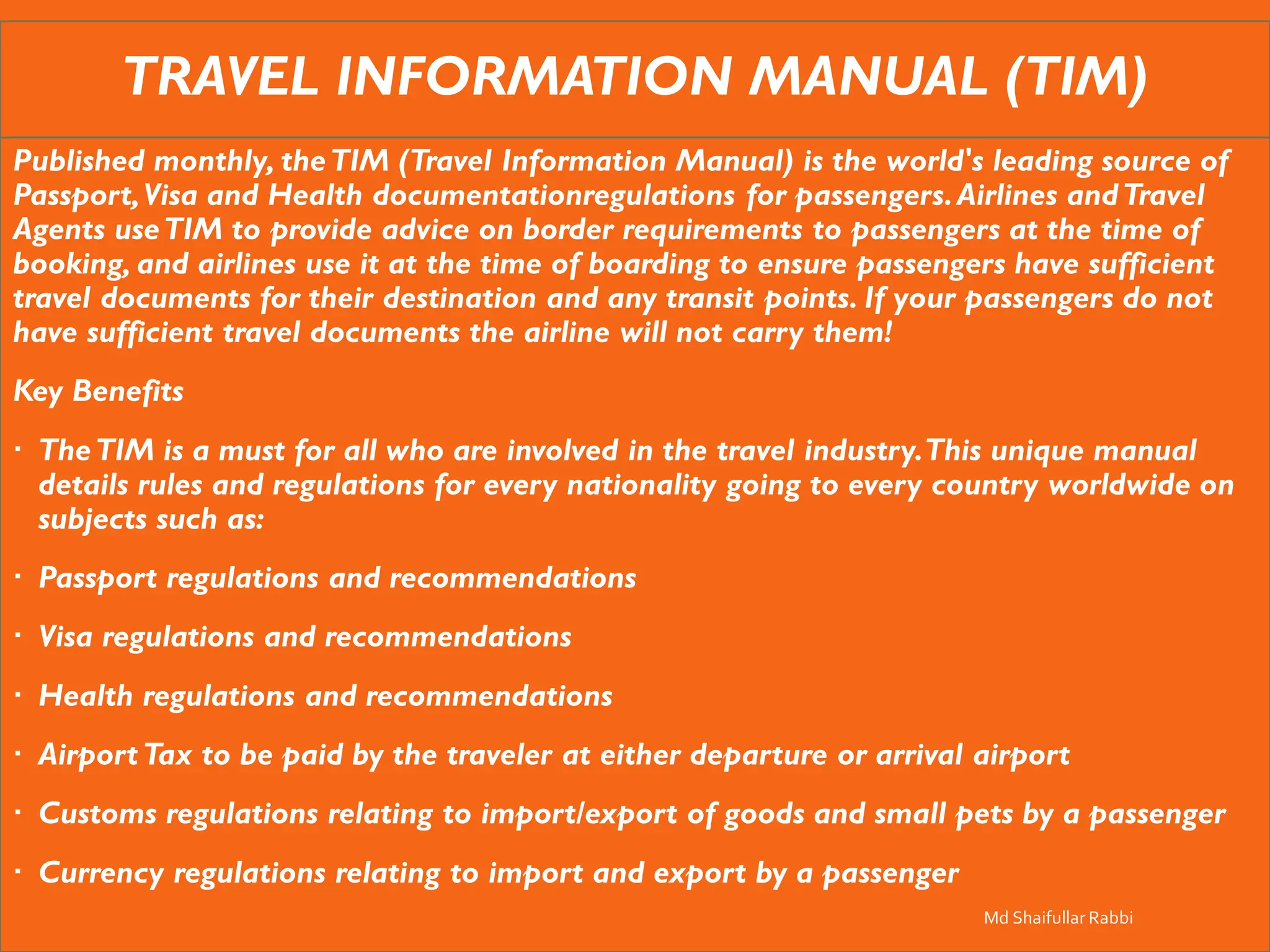 TRAVEL INFORMATION MANUAL (TIM)
Published monthly, theTIM (Travel Information Manual) is the world's leading source of
Passport,Visa and Health documentationregulations for passengers.Airlines andTravel
Agents useTIM to provide advice on border requirements to passengers at the time of
booking, and airlines use it at the time of boarding to ensure passengers have sufficient
travel documents for their destination and any transit points. If your passengers do not
have sufficient travel documents the airline will not carry them!
Key Benefits
 TheTIM is a must for all who are involved in the travel industry.This unique manual
details rules and regulations for every nationality going to every country worldwide on
subjects such as:
 Passport regulations and recommendations
 Visa regulations and recommendations
 Health regulations and recommendations
 AirportTax to be paid by the traveler at either departure or arrival airport
 Customs regulations relating to import/export of goods and small pets by a passenger
 Currency regulations relating to import and export by a passenger
Md Shaifullar Rabbi
 