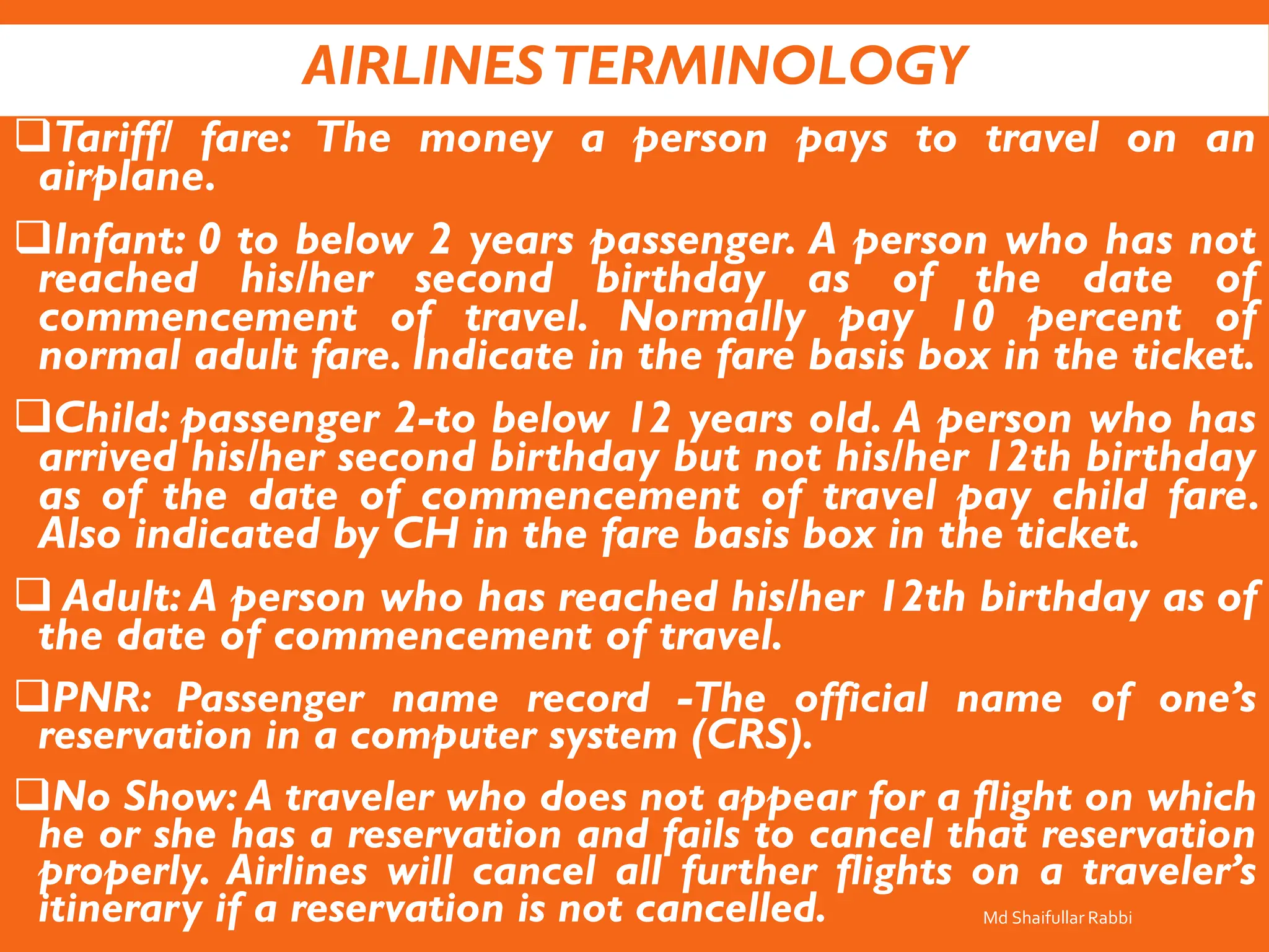 AIRLINESTERMINOLOGY
❑Tariff/ fare: The money a person pays to travel on an
airplane.
❑Infant: 0 to below 2 years passenger. A person who has not
reached his/her second birthday as of the date of
commencement of travel. Normally pay 10 percent of
normal adult fare. Indicate in the fare basis box in the ticket.
❑Child: passenger 2-to below 12 years old. A person who has
arrived his/her second birthday but not his/her 12th birthday
as of the date of commencement of travel pay child fare.
Also indicated by CH in the fare basis box in the ticket.
❑ Adult: A person who has reached his/her 12th birthday as of
the date of commencement of travel.
❑PNR: Passenger name record -The official name of one’s
reservation in a computer system (CRS).
❑No Show: A traveler who does not appear for a flight on which
he or she has a reservation and fails to cancel that reservation
properly. Airlines will cancel all further flights on a traveler’s
itinerary if a reservation is not cancelled. Md Shaifullar Rabbi
 