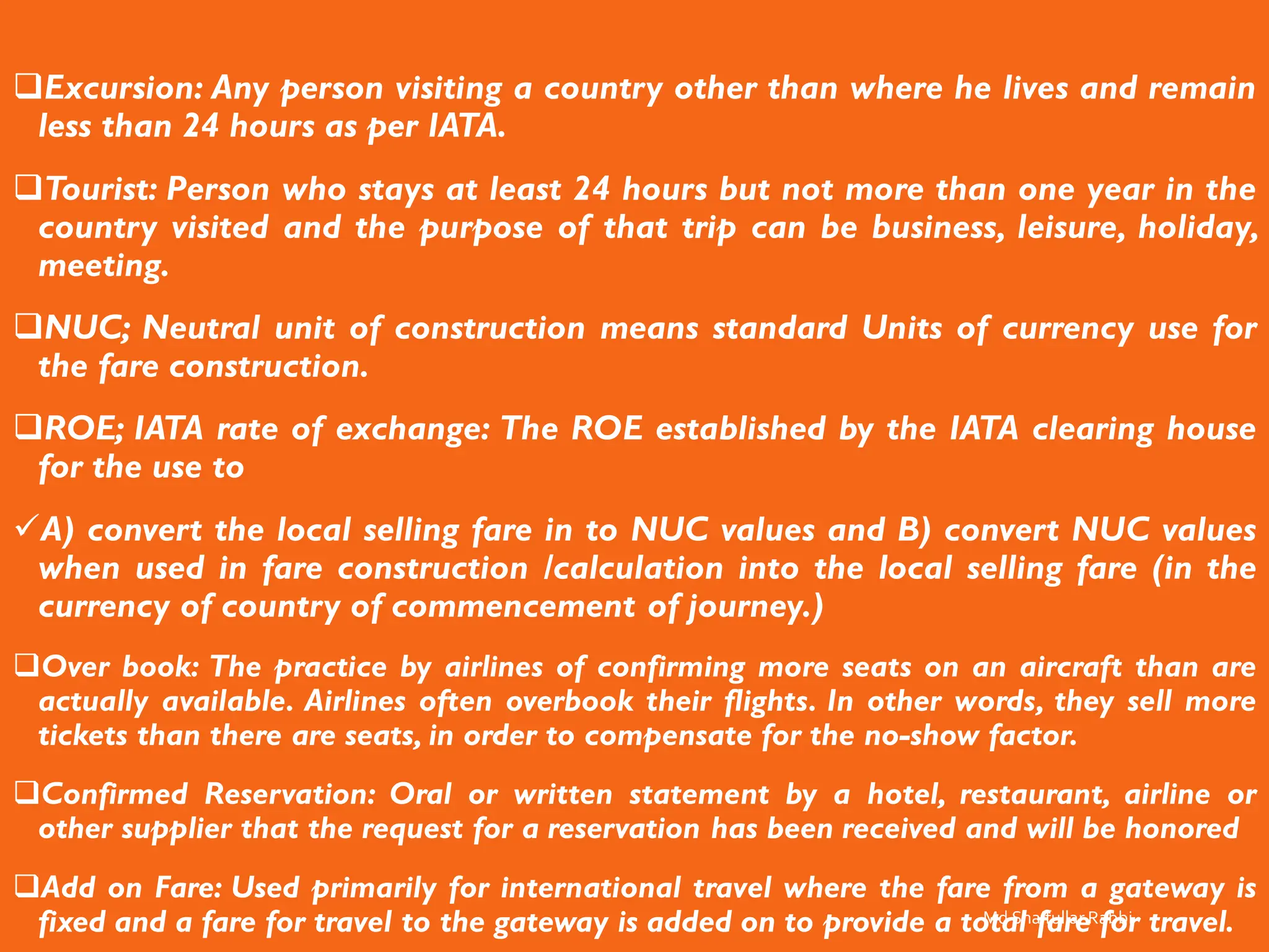 ❑Excursion: Any person visiting a country other than where he lives and remain
less than 24 hours as per IATA.
❑Tourist: Person who stays at least 24 hours but not more than one year in the
country visited and the purpose of that trip can be business, leisure, holiday,
meeting.
❑NUC; Neutral unit of construction means standard Units of currency use for
the fare construction.
❑ROE; IATA rate of exchange: The ROE established by the IATA clearing house
for the use to
✓A) convert the local selling fare in to NUC values and B) convert NUC values
when used in fare construction /calculation into the local selling fare (in the
currency of country of commencement of journey.)
❑Over book: The practice by airlines of confirming more seats on an aircraft than are
actually available. Airlines often overbook their flights. In other words, they sell more
tickets than there are seats, in order to compensate for the no-show factor.
❑Confirmed Reservation: Oral or written statement by a hotel, restaurant, airline or
other supplier that the request for a reservation has been received and will be honored
❑Add on Fare: Used primarily for international travel where the fare from a gateway is
fixed and a fare for travel to the gateway is added on to provide a total fare for travel.
Md Shaifullar Rabbi
 