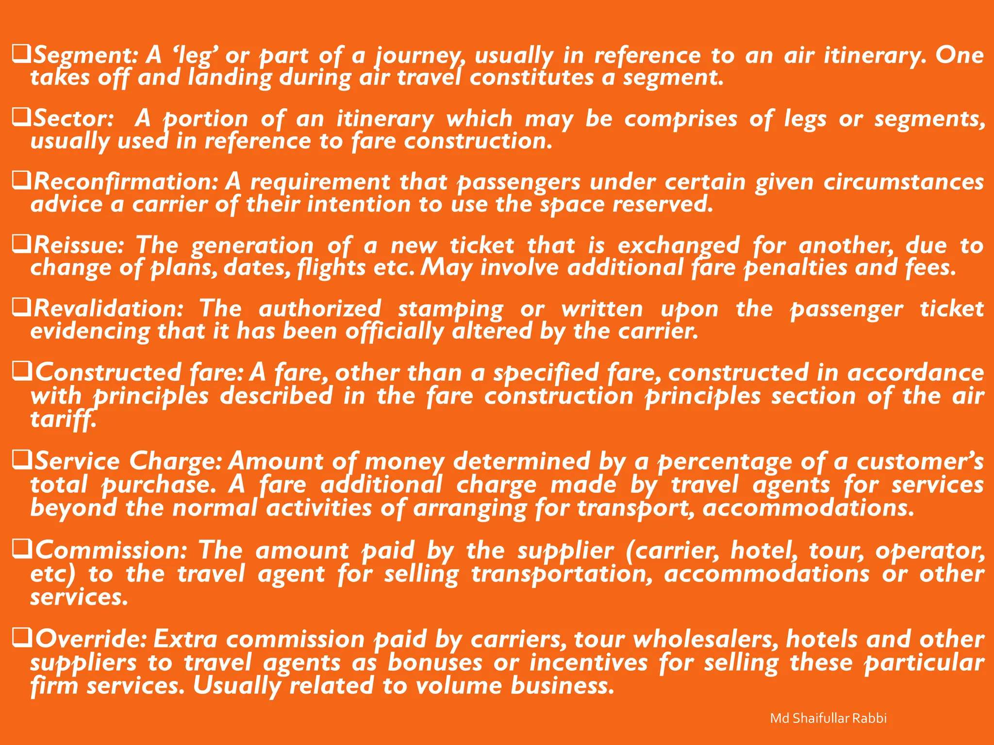 ❑Segment: A ‘leg’ or part of a journey, usually in reference to an air itinerary. One
takes off and landing during air travel constitutes a segment.
❑Sector: A portion of an itinerary which may be comprises of legs or segments,
usually used in reference to fare construction.
❑Reconfirmation: A requirement that passengers under certain given circumstances
advice a carrier of their intention to use the space reserved.
❑Reissue: The generation of a new ticket that is exchanged for another, due to
change of plans, dates, flights etc. May involve additional fare penalties and fees.
❑Revalidation: The authorized stamping or written upon the passenger ticket
evidencing that it has been officially altered by the carrier.
❑Constructed fare: A fare, other than a specified fare, constructed in accordance
with principles described in the fare construction principles section of the air
tariff.
❑Service Charge: Amount of money determined by a percentage of a customer’s
total purchase. A fare additional charge made by travel agents for services
beyond the normal activities of arranging for transport, accommodations.
❑Commission: The amount paid by the supplier (carrier, hotel, tour, operator,
etc) to the travel agent for selling transportation, accommodations or other
services.
❑Override: Extra commission paid by carriers, tour wholesalers, hotels and other
suppliers to travel agents as bonuses or incentives for selling these particular
firm services. Usually related to volume business.
Md Shaifullar Rabbi
 