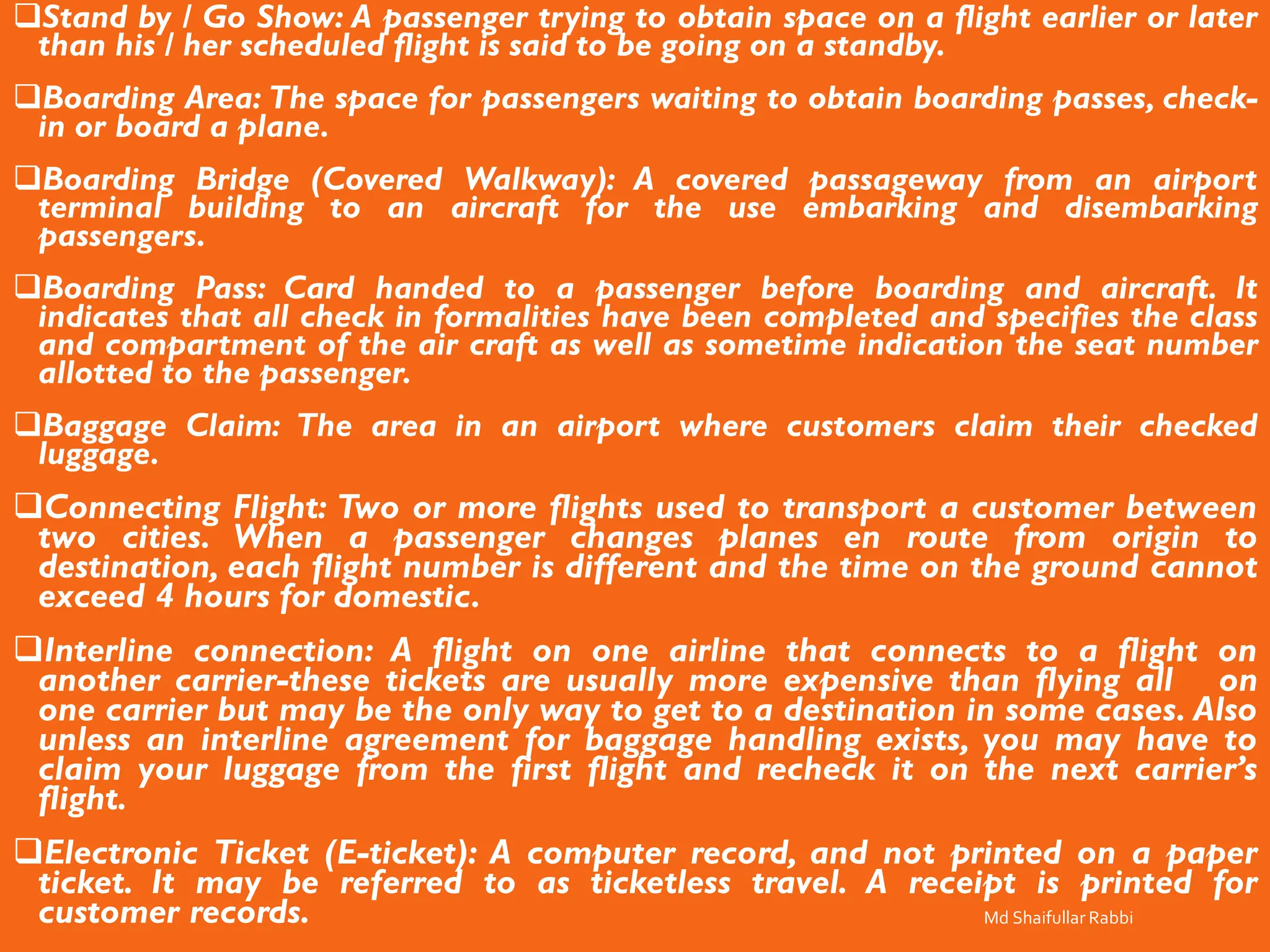 ❑Stand by / Go Show: A passenger trying to obtain space on a flight earlier or later
than his / her scheduled flight is said to be going on a standby.
❑Boarding Area: The space for passengers waiting to obtain boarding passes, check-
in or board a plane.
❑Boarding Bridge (Covered Walkway): A covered passageway from an airport
terminal building to an aircraft for the use embarking and disembarking
passengers.
❑Boarding Pass: Card handed to a passenger before boarding and aircraft. It
indicates that all check in formalities have been completed and specifies the class
and compartment of the air craft as well as sometime indication the seat number
allotted to the passenger.
❑Baggage Claim: The area in an airport where customers claim their checked
luggage.
❑Connecting Flight: Two or more flights used to transport a customer between
two cities. When a passenger changes planes en route from origin to
destination, each flight number is different and the time on the ground cannot
exceed 4 hours for domestic.
❑Interline connection: A flight on one airline that connects to a flight on
another carrier-these tickets are usually more expensive than flying all on
one carrier but may be the only way to get to a destination in some cases. Also
unless an interline agreement for baggage handling exists, you may have to
claim your luggage from the first flight and recheck it on the next carrier’s
flight.
❑Electronic Ticket (E-ticket): A computer record, and not printed on a paper
ticket. It may be referred to as ticketless travel. A receipt is printed for
customer records. Md Shaifullar Rabbi
 