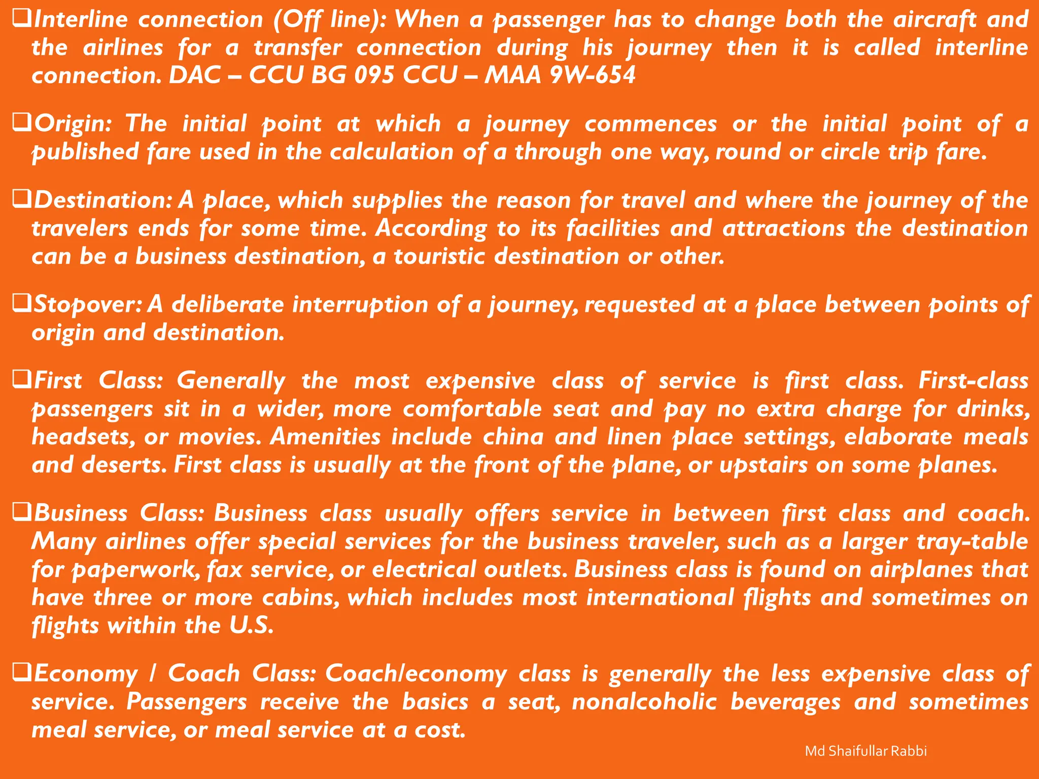 ❑Interline connection (Off line): When a passenger has to change both the aircraft and
the airlines for a transfer connection during his journey then it is called interline
connection. DAC – CCU BG 095 CCU – MAA 9W-654
❑Origin: The initial point at which a journey commences or the initial point of a
published fare used in the calculation of a through one way, round or circle trip fare.
❑Destination: A place, which supplies the reason for travel and where the journey of the
travelers ends for some time. According to its facilities and attractions the destination
can be a business destination, a touristic destination or other.
❑Stopover: A deliberate interruption of a journey, requested at a place between points of
origin and destination.
❑First Class: Generally the most expensive class of service is first class. First-class
passengers sit in a wider, more comfortable seat and pay no extra charge for drinks,
headsets, or movies. Amenities include china and linen place settings, elaborate meals
and deserts. First class is usually at the front of the plane, or upstairs on some planes.
❑Business Class: Business class usually offers service in between first class and coach.
Many airlines offer special services for the business traveler, such as a larger tray-table
for paperwork, fax service, or electrical outlets. Business class is found on airplanes that
have three or more cabins, which includes most international flights and sometimes on
flights within the U.S.
❑Economy / Coach Class: Coach/economy class is generally the less expensive class of
service. Passengers receive the basics a seat, nonalcoholic beverages and sometimes
meal service, or meal service at a cost.
Md Shaifullar Rabbi
 