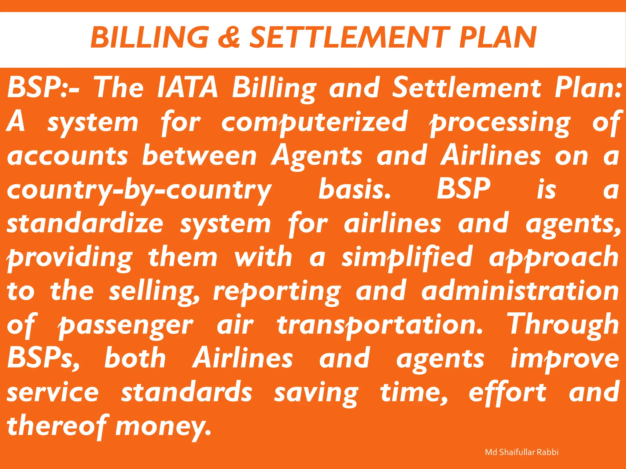 BILLING & SETTLEMENT PLAN
BSP:- The IATA Billing and Settlement Plan:
A system for computerized processing of
accounts between Agents and Airlines on a
country-by-country basis. BSP is a
standardize system for airlines and agents,
providing them with a simplified approach
to the selling, reporting and administration
of passenger air transportation. Through
BSPs, both Airlines and agents improve
service standards saving time, effort and
thereof money.
Md Shaifullar Rabbi
 