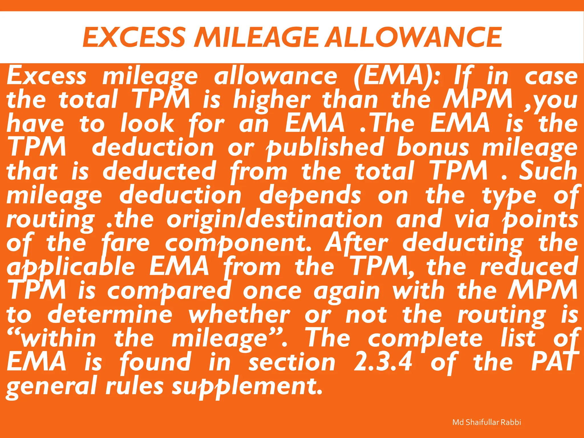 EXCESS MILEAGE ALLOWANCE
Excess mileage allowance (EMA): If in case
the total TPM is higher than the MPM ,you
have to look for an EMA .The EMA is the
TPM deduction or published bonus mileage
that is deducted from the total TPM . Such
mileage deduction depends on the type of
routing .the origin/destination and via points
of the fare component. After deducting the
applicable EMA from the TPM, the reduced
TPM is compared once again with the MPM
to determine whether or not the routing is
“within the mileage”. The complete list of
EMA is found in section 2.3.4 of the PAT
general rules supplement.
Md Shaifullar Rabbi
 