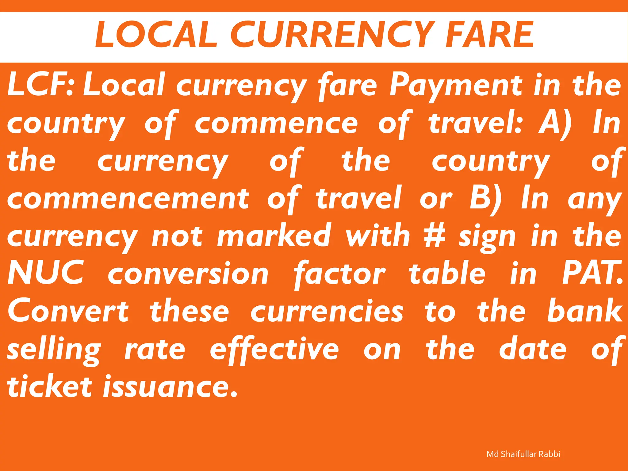 LOCAL CURRENCY FARE
LCF: Local currency fare Payment in the
country of commence of travel: A) In
the currency of the country of
commencement of travel or B) In any
currency not marked with # sign in the
NUC conversion factor table in PAT.
Convert these currencies to the bank
selling rate effective on the date of
ticket issuance.
Md Shaifullar Rabbi
 