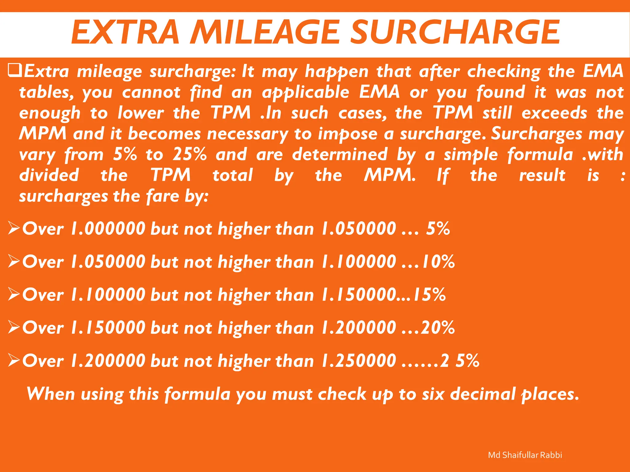 EXTRA MILEAGE SURCHARGE
❑Extra mileage surcharge: It may happen that after checking the EMA
tables, you cannot find an applicable EMA or you found it was not
enough to lower the TPM .In such cases, the TPM still exceeds the
MPM and it becomes necessary to impose a surcharge. Surcharges may
vary from 5% to 25% and are determined by a simple formula .with
divided the TPM total by the MPM. If the result is :
surcharges the fare by:
➢Over 1.000000 but not higher than 1.050000 … 5%
➢Over 1.050000 but not higher than 1.100000 …10%
➢Over 1.100000 but not higher than 1.150000...15%
➢Over 1.150000 but not higher than 1.200000 …20%
➢Over 1.200000 but not higher than 1.250000 ……2 5%
When using this formula you must check up to six decimal places.
Md Shaifullar Rabbi
 
