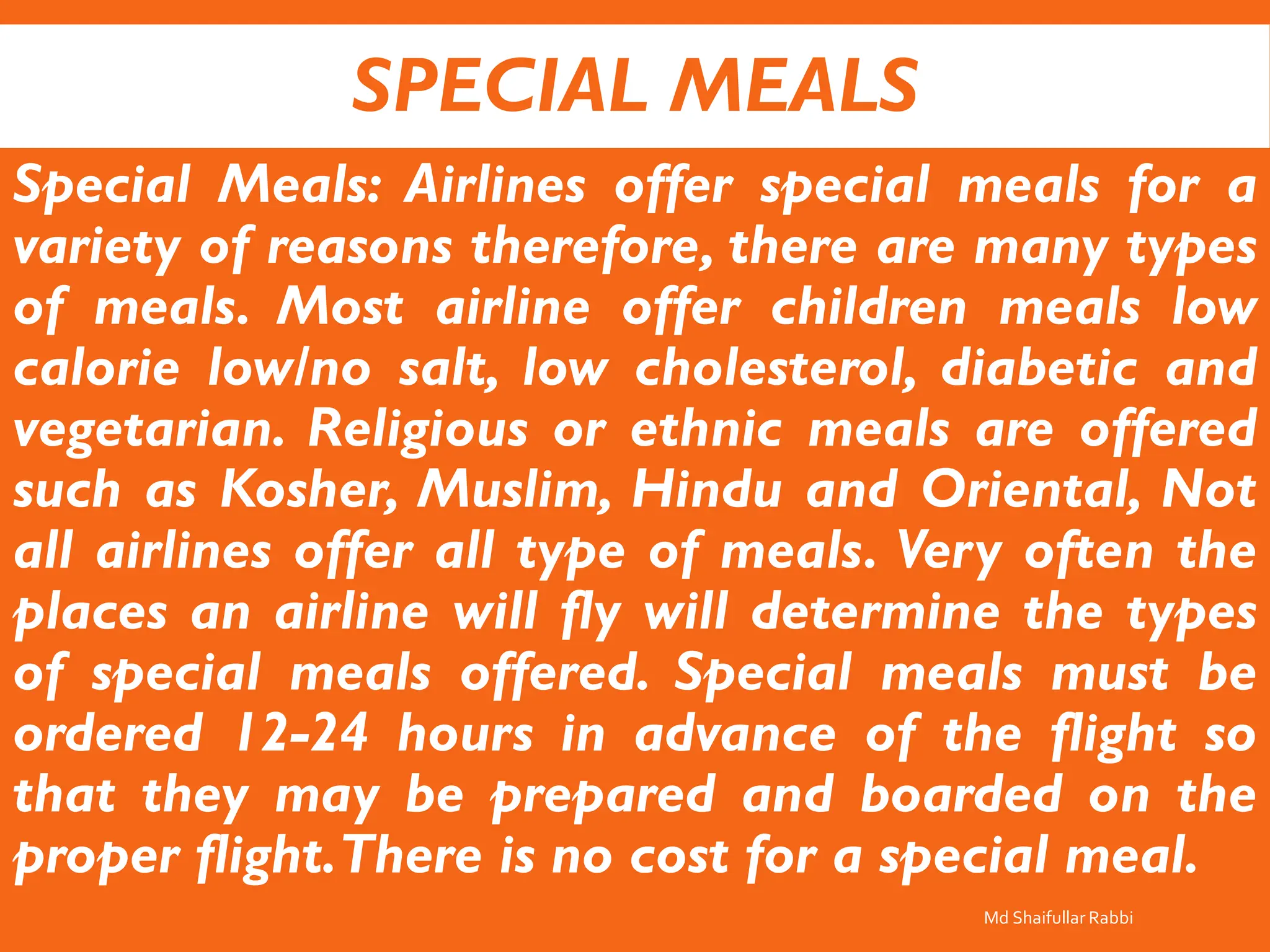 SPECIAL MEALS
Special Meals: Airlines offer special meals for a
variety of reasons therefore, there are many types
of meals. Most airline offer children meals low
calorie low/no salt, low cholesterol, diabetic and
vegetarian. Religious or ethnic meals are offered
such as Kosher, Muslim, Hindu and Oriental, Not
all airlines offer all type of meals. Very often the
places an airline will fly will determine the types
of special meals offered. Special meals must be
ordered 12-24 hours in advance of the flight so
that they may be prepared and boarded on the
proper flight.There is no cost for a special meal.
Md Shaifullar Rabbi
 