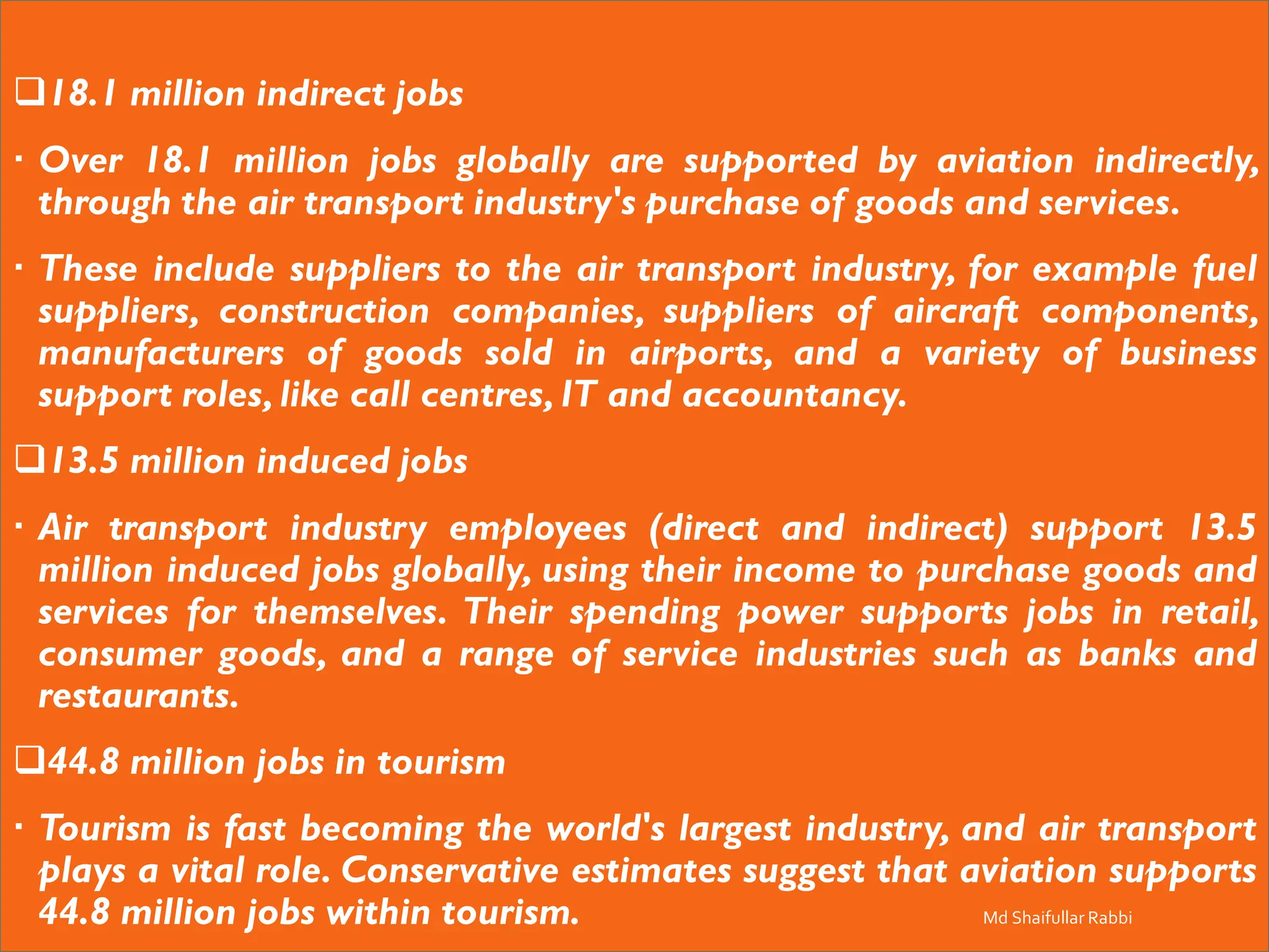 ❑18.1 million indirect jobs
 Over 18.1 million jobs globally are supported by aviation indirectly,
through the air transport industry's purchase of goods and services.
 These include suppliers to the air transport industry, for example fuel
suppliers, construction companies, suppliers of aircraft components,
manufacturers of goods sold in airports, and a variety of business
support roles, like call centres, IT and accountancy.
❑13.5 million induced jobs
 Air transport industry employees (direct and indirect) support 13.5
million induced jobs globally, using their income to purchase goods and
services for themselves. Their spending power supports jobs in retail,
consumer goods, and a range of service industries such as banks and
restaurants.
❑44.8 million jobs in tourism
 Tourism is fast becoming the world's largest industry, and air transport
plays a vital role. Conservative estimates suggest that aviation supports
44.8 million jobs within tourism. Md Shaifullar Rabbi
 