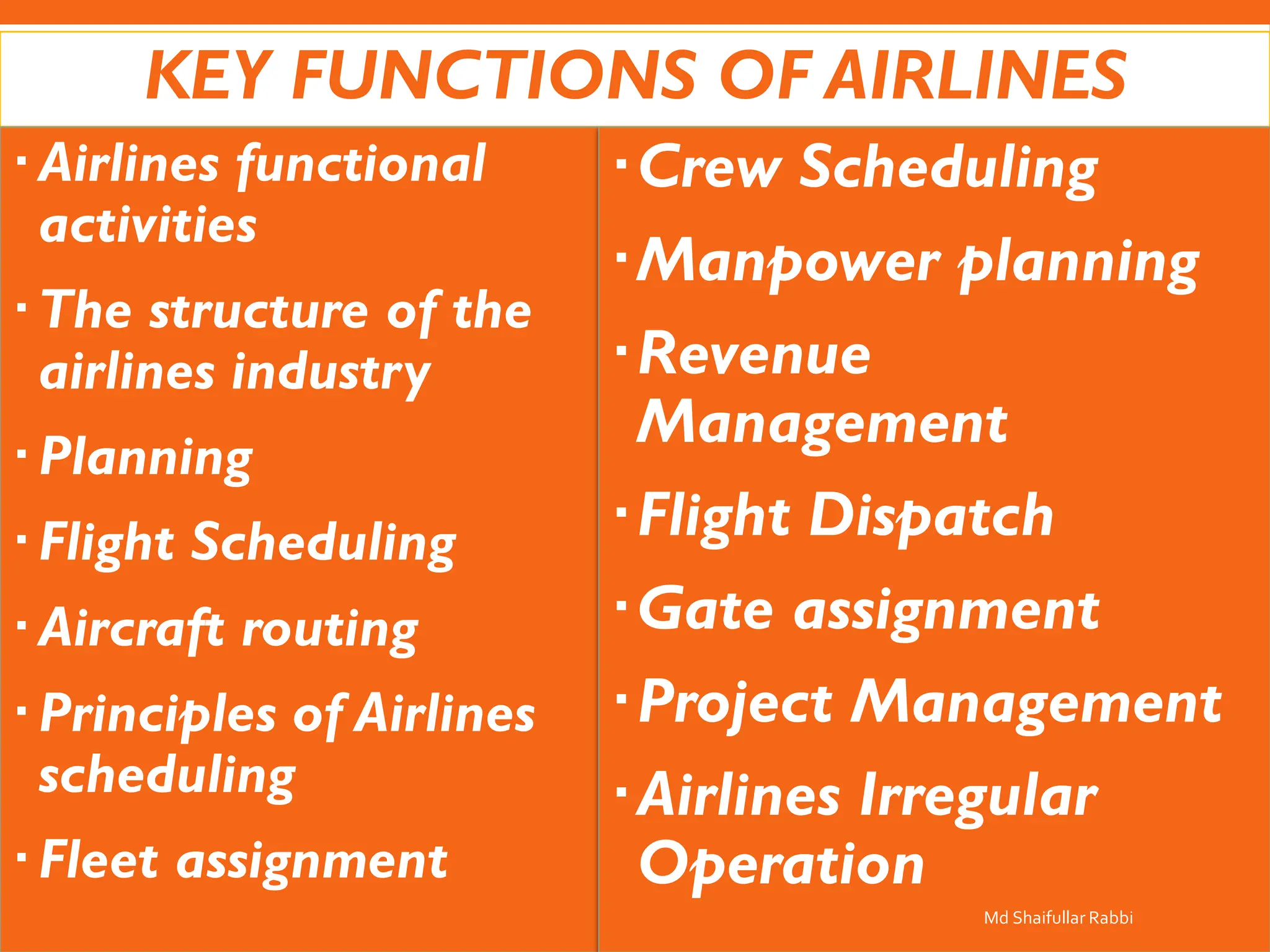 KEY FUNCTIONS OF AIRLINES
Airlines functional
activities
The structure of the
airlines industry
Planning
Flight Scheduling
Aircraft routing
Principles of Airlines
scheduling
Fleet assignment
Crew Scheduling
Manpower planning
Revenue
Management
Flight Dispatch
Gate assignment
Project Management
Airlines Irregular
Operation
Md Shaifullar Rabbi
 