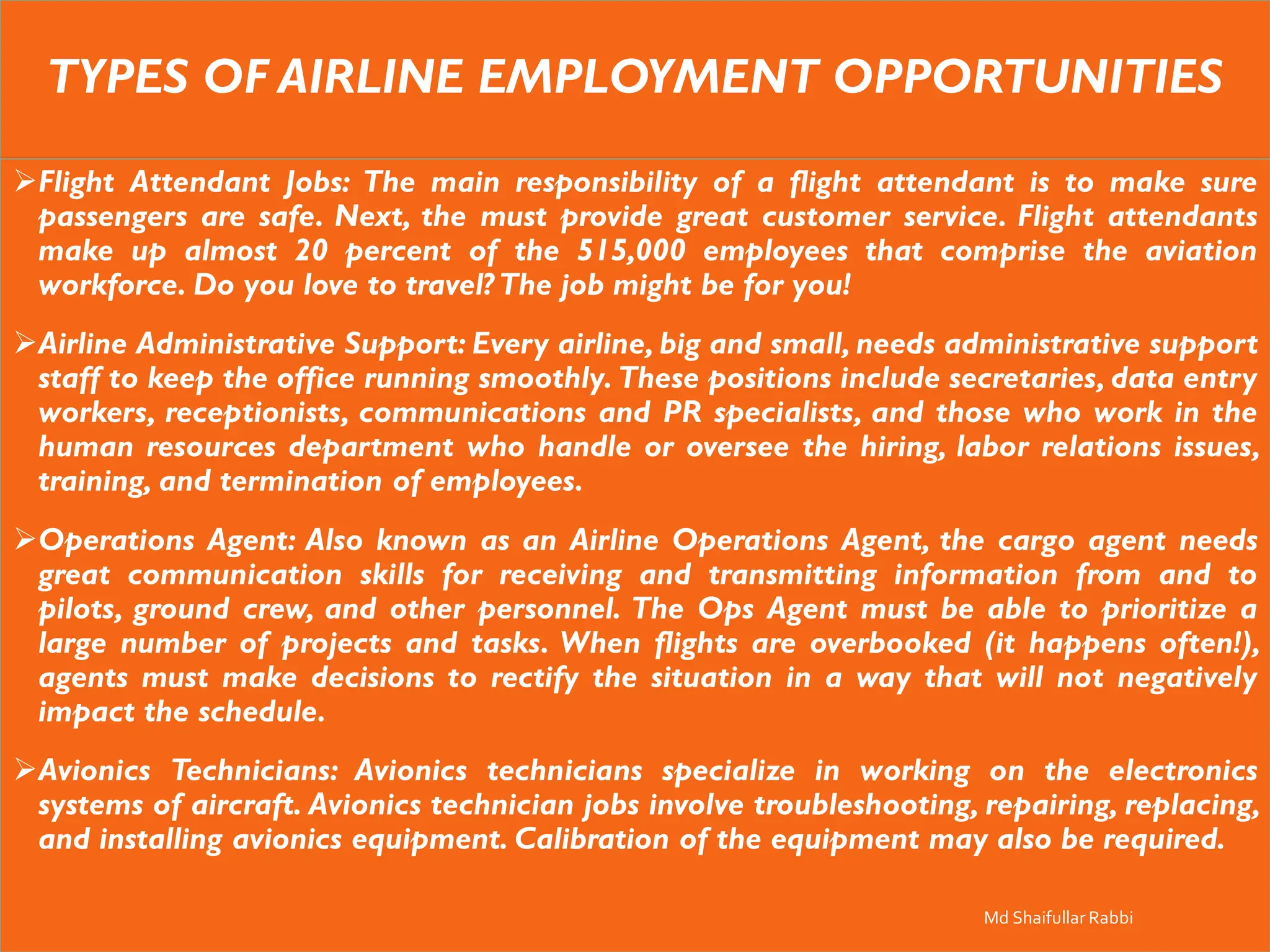 TYPES OF AIRLINE EMPLOYMENT OPPORTUNITIES
➢Flight Attendant Jobs: The main responsibility of a flight attendant is to make sure
passengers are safe. Next, the must provide great customer service. Flight attendants
make up almost 20 percent of the 515,000 employees that comprise the aviation
workforce. Do you love to travel? The job might be for you!
➢Airline Administrative Support: Every airline, big and small, needs administrative support
staff to keep the office running smoothly. These positions include secretaries, data entry
workers, receptionists, communications and PR specialists, and those who work in the
human resources department who handle or oversee the hiring, labor relations issues,
training, and termination of employees.
➢Operations Agent: Also known as an Airline Operations Agent, the cargo agent needs
great communication skills for receiving and transmitting information from and to
pilots, ground crew, and other personnel. The Ops Agent must be able to prioritize a
large number of projects and tasks. When flights are overbooked (it happens often!),
agents must make decisions to rectify the situation in a way that will not negatively
impact the schedule.
➢Avionics Technicians: Avionics technicians specialize in working on the electronics
systems of aircraft. Avionics technician jobs involve troubleshooting, repairing, replacing,
and installing avionics equipment. Calibration of the equipment may also be required.
Md Shaifullar Rabbi
 