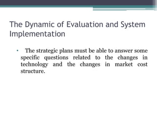 The Dynamic of Evaluation and System
Implementation
• The strategic plans must be able to answer some
specific questions related to the changes in
technology and the changes in market cost
structure.
 