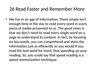 26 Read Faster and Remember More
• We live in an age of information. There simply isn’t
enough time in the day to read every word in every
piece of media presented to us. The good news is
that we don’t need to read every single word on a
page to understand its content. In fact, by focusing
on key words, you can comprehend and store the
information just as efficiently as you would if you
read the text word for word, thus speeding up your
reading. So, you could say that speed reading is a
speed memorization technique.
 