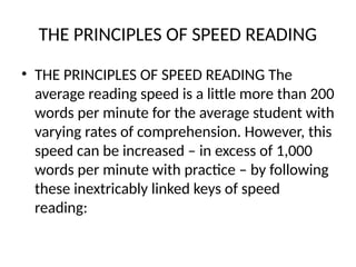 THE PRINCIPLES OF SPEED READING
• THE PRINCIPLES OF SPEED READING The
average reading speed is a little more than 200
words per minute for the average student with
varying rates of comprehension. However, this
speed can be increased – in excess of 1,000
words per minute with practice – by following
these inextricably linked keys of speed
reading:
 