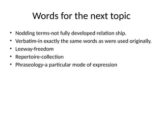 Words for the next topic
• Nodding terms-not fully developed relation ship.
• Verbatim-in exactly the same words as were used originally.
• Leeway-freedom
• Repertoire-collection
• Phraseology-a particular mode of expression
 