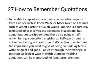 27 How to Remember Quotations
• To be able to slip into your ordinary conversation a quote
from a writer such as Oscar Wilde or Mark Twain or a thinker
such as Albert Einstein or Ralph Waldo Emerson is a sure way
to impress or to give you the advantage in a debate. But
quotations are so slippery! And there’s no point in half-
remembering a quotation, or giving up half-way through or
not remembering who said it, as that’s certain to undermine
the impression you want to give of being on nodding terms
with the great and good – at least through their writings. In
this step we look at ways in which useful or inspiring
quotations can be memorized for long-term retention.
 