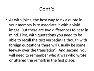 Cont’d
• As with jokes, the best way to fix a quote in
your memory is to associate it with a vivid
image. But there are two differences to bear in
mind. First, with quotations you need to be
able to recall the text verbatim (although with
foreign quotations there will usually be some
leeway over the translation). And second, you
will need to remember who it was who wrote
or uttered the remark in the first place.
 