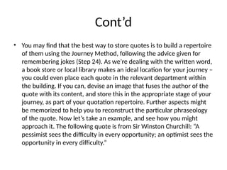 Cont’d
• You may find that the best way to store quotes is to build a repertoire
of them using the Journey Method, following the advice given for
remembering jokes (Step 24). As we’re dealing with the written word,
a book store or local library makes an ideal location for your journey –
you could even place each quote in the relevant department within
the building. If you can, devise an image that fuses the author of the
quote with its content, and store this in the appropriate stage of your
journey, as part of your quotation repertoire. Further aspects might
be memorized to help you to reconstruct the particular phraseology
of the quote. Now let’s take an example, and see how you might
approach it. The following quote is from Sir Winston Churchill: “A
pessimist sees the difficulty in every opportunity; an optimist sees the
opportunity in every difficulty.”
 