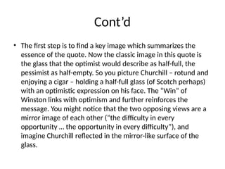 Cont’d
• The first step is to find a key image which summarizes the
essence of the quote. Now the classic image in this quote is
the glass that the optimist would describe as half-full, the
pessimist as half-empty. So you picture Churchill – rotund and
enjoying a cigar – holding a half-full glass (of Scotch perhaps)
with an optimistic expression on his face. The “Win” of
Winston links with optimism and further reinforces the
message. You might notice that the two opposing views are a
mirror image of each other (“the difficulty in every
opportunity … the opportunity in every difficulty”), and
imagine Churchill reflected in the mirror-like surface of the
glass.
 