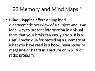 28 Memory and Mind Maps ®
• Mind Mapping offers a simplified
diagrammatic overview of a subject and is an
ideal way to present information in a visual
form that your brain can easily grasp. It is a
useful technique for recording a summary of
what you have read in a book, newspaper or
magazine or heard in a lecture or in a TV or
radio program.
 
