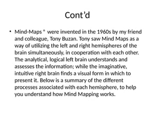 Cont’d
• Mind-Maps ® were invented in the 1960s by my friend
and colleague, Tony Buzan. Tony saw Mind Maps as a
way of utilizing the left and right hemispheres of the
brain simultaneously, in cooperation with each other.
The analytical, logical left brain understands and
assesses the information; while the imaginative,
intuitive right brain finds a visual form in which to
present it. Below is a summary of the different
processes associated with each hemisphere, to help
you understand how Mind Mapping works.
 