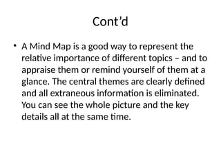 Cont’d
• A Mind Map is a good way to represent the
relative importance of different topics – and to
appraise them or remind yourself of them at a
glance. The central themes are clearly defined
and all extraneous information is eliminated.
You can see the whole picture and the key
details all at the same time.
 