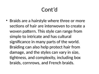 Cont’d
• Braids are a hairstyle where three or more
sections of hair are interwoven to create a
woven pattern. This style can range from
simple to intricate and has cultural
significance in many parts of the world.
Braiding can also help protect hair from
damage, and the styles can vary in size,
tightness, and complexity, including box
braids, cornrows, and French braids.
 