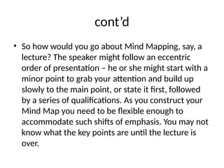 cont’d
• So how would you go about Mind Mapping, say, a
lecture? The speaker might follow an eccentric
order of presentation – he or she might start with a
minor point to grab your attention and build up
slowly to the main point, or state it first, followed
by a series of qualifications. As you construct your
Mind Map you need to be flexible enough to
accommodate such shifts of emphasis. You may not
know what the key points are until the lecture is
over.
 