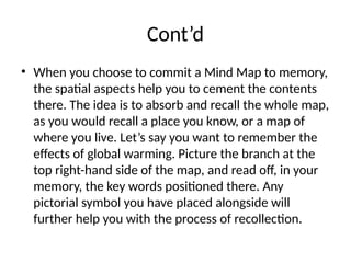 Cont’d
• When you choose to commit a Mind Map to memory,
the spatial aspects help you to cement the contents
there. The idea is to absorb and recall the whole map,
as you would recall a place you know, or a map of
where you live. Let’s say you want to remember the
effects of global warming. Picture the branch at the
top right-hand side of the map, and read off, in your
memory, the key words positioned there. Any
pictorial symbol you have placed alongside will
further help you with the process of recollection.
 