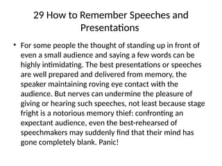 29 How to Remember Speeches and
Presentations
• For some people the thought of standing up in front of
even a small audience and saying a few words can be
highly intimidating. The best presentations or speeches
are well prepared and delivered from memory, the
speaker maintaining roving eye contact with the
audience. But nerves can undermine the pleasure of
giving or hearing such speeches, not least because stage
fright is a notorious memory thief: confronting an
expectant audience, even the best-rehearsed of
speechmakers may suddenly find that their mind has
gone completely blank. Panic!
 