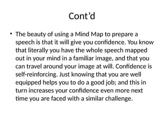 Cont’d
• The beauty of using a Mind Map to prepare a
speech is that it will give you confidence. You know
that literally you have the whole speech mapped
out in your mind in a familiar image, and that you
can travel around your image at will. Confidence is
self-reinforcing. Just knowing that you are well
equipped helps you to do a good job; and this in
turn increases your confidence even more next
time you are faced with a similar challenge.
 