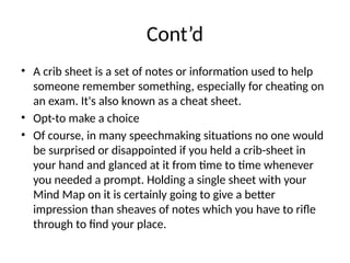 Cont’d
• A crib sheet is a set of notes or information used to help
someone remember something, especially for cheating on
an exam. It's also known as a cheat sheet.
• Opt-to make a choice
• Of course, in many speechmaking situations no one would
be surprised or disappointed if you held a crib-sheet in
your hand and glanced at it from time to time whenever
you needed a prompt. Holding a single sheet with your
Mind Map on it is certainly going to give a better
impression than sheaves of notes which you have to rifle
through to find your place.
 