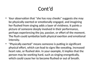 Cont’d
• Your observation that "she has rosy cheeks" suggests she may
be physically exerted or emotionally engaged, and imagining
her flushed from singing adds a layer of vividness. It paints a
picture of someone deeply involved in their performance,
perhaps experiencing the joy, passion, or effort of the moment.
The flush could symbolize both physical exertion and emotional
intensity.
• "Physically exerted" means someone is putting in significant
physical effort, which can lead to signs like sweating, increased
heart rate, or flushed skin. In your example, it implies that the
person may be working hard, such as singing energetically,
which could cause her to become flushed or out of breath.
 