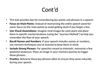 Cont’d
• This text provides tips for remembering key points and phrases in a speech:
• Focus on Main Points: Instead of memorizing the entire speech word-for-
word, focus on the main points to avoid getting stuck if you forget a line.
• Use Visual Associations: Imagine vivid images for each point and place
them in specific mental locations (using the "Journey Method") to help you
remember the flow of your speech.
• Recall Names and Numbers: If your speech includes names or numbers,
use memory techniques you've learned to keep them in mind.
• Include Strong Phrases: For speeches meant to entertain, memorize a few
powerful sentences. Place an image in your memory journey to trigger
these phrases.
• Practice: Rehearse these key phrases often to ensure they come naturally
during your speech.
 