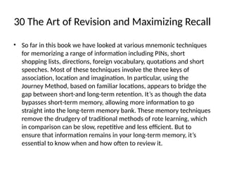 30 The Art of Revision and Maximizing Recall
• So far in this book we have looked at various mnemonic techniques
for memorizing a range of information including PINs, short
shopping lists, directions, foreign vocabulary, quotations and short
speeches. Most of these techniques involve the three keys of
association, location and imagination. In particular, using the
Journey Method, based on familiar locations, appears to bridge the
gap between short-and long-term retention. It’s as though the data
bypasses short-term memory, allowing more information to go
straight into the long-term memory bank. These memory techniques
remove the drudgery of traditional methods of rote learning, which
in comparison can be slow, repetitive and less efficient. But to
ensure that information remains in your long-term memory, it’s
essential to know when and how often to review it.
 
