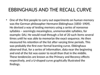 EBBINGHAUS AND THE RECALL CURVE
• One of the first people to carry out experiments on human memory
was the German philosopher Hermann Ebbinghaus (1850–1909).
He devised a way of testing memory using a series of nonsense
syllables – seemingly meaningless, unmemorable syllables, for
example: DAJ. He would read through a list of 20 such items several
times until he was able to memorize the exact sequence. He then
measured his retention of the list after varying time periods. This
was probably the first ever formal learning curve. Ebbinghaus
observed that, for a series of information, data near the beginning
and end of the list was easier to recall than that in the middle.
These tendencies are known as the Primacy and Recency effects
respectively, and a U-shaped curve graphically illustrated the
findings.
 