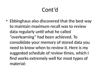 Cont’d
• Ebbinghaus also discovered that the best way
to maintain maximum recall was to review
data regularly until what he called
“overlearning” had been achieved. To
consolidate your memory of stored data you
need to know when to review it. Here is my
suggested schedule of review times, which I
find works extremely well for most types of
material:
 