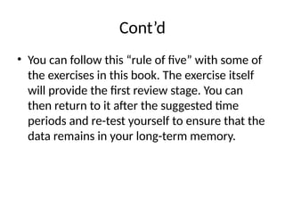 Cont’d
• You can follow this “rule of five” with some of
the exercises in this book. The exercise itself
will provide the first review stage. You can
then return to it after the suggested time
periods and re-test yourself to ensure that the
data remains in your long-term memory.
 