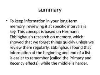 summary
• To keep information in your long-term
memory, reviewing it at specific intervals is
key. This concept is based on Hermann
Ebbinghaus's research on memory, which
showed that we forget things quickly unless we
review them regularly. Ebbinghaus found that
information at the beginning and end of a list
is easier to remember (called the Primacy and
Recency effects), while the middle is harder.
 